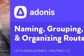 Let’s Learn AdonisJS 5: Lesson 2.3, Naming, Grouping, & Organizing Routes
