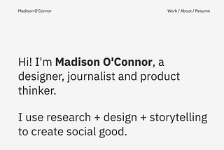 A screenshot of a website homepage that reads, “Hi! I’m Madison O’Connor, a designer, journalist and product thinker. I use research + design + storytelling to create social good.”