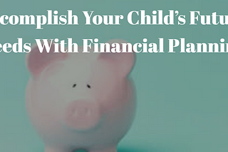 Accomplish Your Child’s Future Needs With Financial Planning