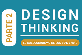 Parte 2: Design Thinking, El Coleccionismo de los 80’s y 90's