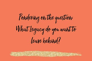Pondering on the question: What Legacy do you want to leave?