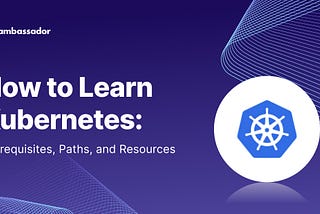 How to Learn Kubernetes: Prerequisites, Paths, and Resources