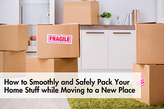 How to Smoothly and Safely Pack Your Home Stuff while Moving to a New Place
