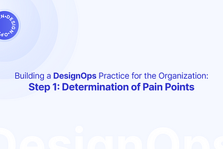 Building a DesignOps Practice for the Organization: Step 1 Determination of Pain Points