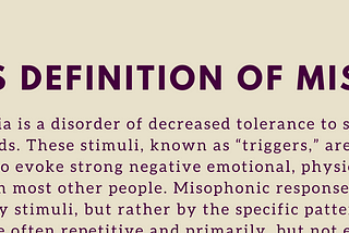 The Consensus Definition of Misophonia: Misophonia is a disorder of decreased tolerance to specific sounds or stimuli associated with such sounds. These stimuli, known as “triggers,” are experienced as unpleasant or distressing and tend to evoke strong negative emotional, physiological, and behavioral responses that are not seen in most other people. Misophonic responses do not seem to be elicited by the loudness of auditory stimuli, but rather by the specific pattern or meaning to an individual