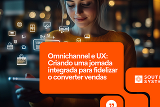 Omnichannel e UX: Criando uma jornada integrada para fidelizar o converter vendas!