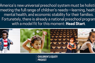 Four pictures of cute todders with a quote above them that says: “America’s new universal preschool system must be holistic, meeting the full range of children’s needs — learning, health, mental health, and economic stability for their families. Fortunately, there is already a national preschool program with a model fit for this moment: Head Start.