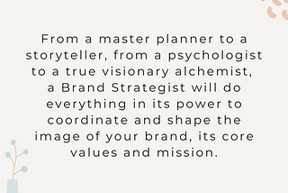 From a master planner to a storyteller, from a psychologist to a true visionary alchemist, a Brand Strategist will do everything in its power to coordinate and shape the image of your brand, its core values and mission.