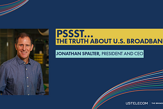 “Pssst… The Truth About U.S. Broadband” by USTelecom President and CEO Jonathan Spalter