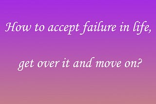 How to accept failure in life, get over it and move on?