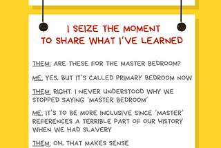 Yellow and white graphic reading: Ally Action. I seize the moment to share what I’ve learned. Them: Are these for the master bedroom? Me: Yes, but it’s called primary bedroom now. Them: right. I never understood why we stopped saying ‘master bedroom.‘ Me: It’s to be more inclusive since ‘master’ references a terrible part of our history when we had slavery. Them: Oh, that makes sense. @betterallies and betterallies.com.