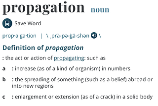 Dictionary definition of the word Propagation: prop·​a·​ga·​tion | \ ˌprä-pə-ˈgā-shən. A: the act or action of propagating: such as a: increase (as of a kind of organism) in numbers. B: the spreading of something (such as a belief) abroad or into new regions. C: enlargement or extension (as of a crack) in a solid body. Definition from https://www.merriam-webster.com/