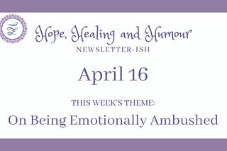 Hope, Healing and Humour newsletterish for April 16, today’s theme is on being emotionally ambushed