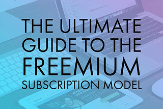 The Ultimate Guide to the Freemium Subscription Model