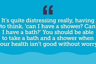 Graphic features a pale blue wave across the bottom to illustrate water. An anonymous quote from an older person reads: it’s quite distressing really, having to think, ‘can I have a shower? Can I have a bath?’ You should be able to take a bath and a shower when your health isn’t good without worry.