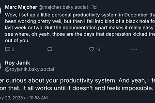 Marc Majcher on Bluesky: Wow, I set up a little personal productivity system in December that’d been working pretty well, but then I fell into kind of a black hole for the last week or two. But the documentation part makes it really easy to see where, oh yeah, those are the days that depression kicked the shit out of you. Roy Janik: Super curious about your productivity system. And yeah, I feel you on that. It all works until it doesn’t and feels impossible.