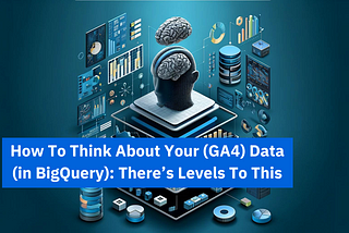 How To Think About Your (GA4) Data (in BigQuery): There’s Levels To This