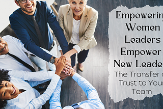 Empowering Women Leaders Empower New Leaders–The Transfer of Trust to Your Team