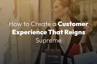 CX is King: How to Create a Customer Experience That Reigns Supreme