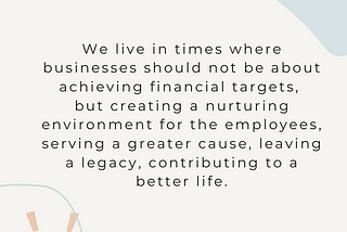 We live in times where businesses should not be about achieving financial targets, but creating a nurturing environment for the employees, serving a greater cause, leaving a legacy, contributing to a better life.