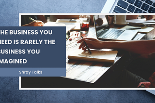 The Business You Need Is Rarely the Business You Imagined