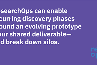 ResearchOps can enable recurring discovery phases around an evolving prototype — our shared deliverable — and break down silos.