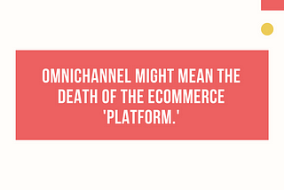 Omnichannel might mean the death of the ecommerce“platform.”