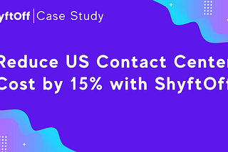 Case Study: Reduce US Contact Center Cost by 15% with ShyftOff