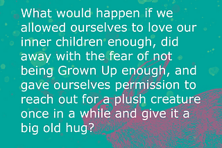 A teal background with a pink rabbit and white text overlay that reads: What would happen if we allowed ourselves to love our inner children enough, did away with the fear of not being Grown Up enough, and gave ourselves permission to reach out for a plush creature once in a while and give it a big old hug?