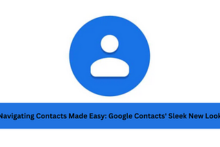 Navigating Contacts Made Easy: Google Contacts’ Sleek New Look