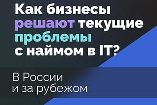 Как бизнесы решают текущие проблемы с наймом в IT? В России и за рубежом.