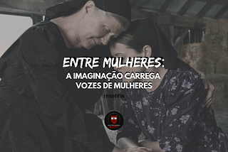 Entre Mulheres (2023): a imaginação carrega vozes de mulheres