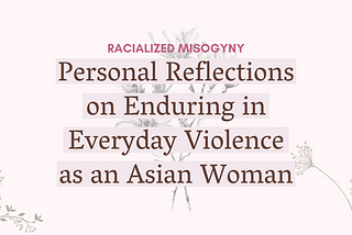 Text against a light pink background that says “Racialized Misogyny: Personal Reflections on Enduring in Everyday Violence as an Asian Woman.” Light gray flowers span the backdrop.