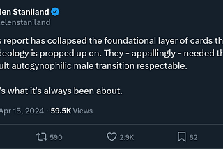 Tweet by Helen Staniland: “The Cass report has collapsed the foundational layer of cards that gender ideology is propped up on. They — appallingly — needed the kids to make adult autogynophilic male transition respectable. And that’s what it’s always been about.”