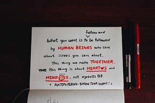 A quote in the book “show your work”: “What you want is to follow and to be followed by human beings who care about issues you care about. This thing we make together. This thing is about hearts and minds, not eyeballs.”