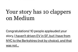 Screen grab of email that tells author “Your story has 10 clappers on Medium Congratulations! 10 people applauded your story, I haven’t driven EV in SF, but I have from NYC to the Berkshires (not by choice) and that was not . . .)
