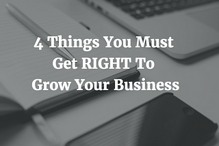 4 THINGS YOU MUST GET RIGHT TO GROW YOUR BUSINESS