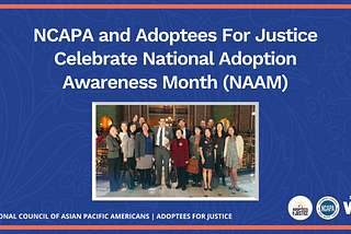 [Image Description: Blue Background with white text reads “NCAPA and Adoptees For Justice Celebrate National Adoption Awareness Month (NAAM).” To the bottom of text is an image of members and supporters of Adoptees for Justice”]