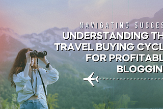 Navigating Success: Understanding the Travel Buying Cycle for Profitable Blogging