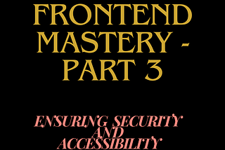 Unlocking Frontend Mastery — Part 3: Ensuring Security and Accessibility