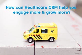 How can Healthcare CRM Help You Engage More & Grow More?