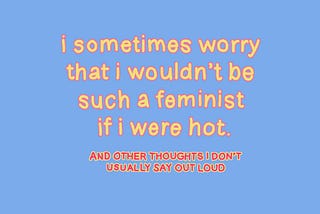 I Sometimes Worry That I Wouldn’t Be Such a Feminist If I Were Hot & Other Thoughts