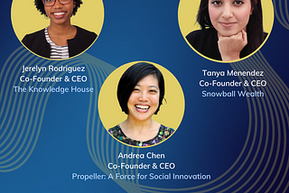 Portrait of Jerelyn Rodriguez–the Co-Founder and CEO of The Knowledge House, Tanya Menendez–the Co-Founder and CEO of Snowball Wealth, and Andrea Chen–the Co-Founder and CEO of Propeller: A Force for Social Innovation