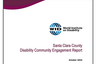 A screen shot of the World Institute on Disability report: magenta/maroon border swipe across the top with the WID logo “Santa Clara County Disability Community Engagement Report, October 2022”