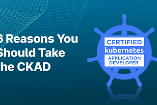 6 Reasons You Should Take the CKAD
