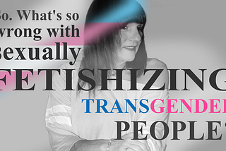 So. Whats so wrong with sexually fetishizing transgender women?