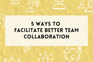5 ways to facilitate better team collaboration