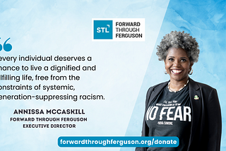 Annissa McCaskill, a Black woman with natural salt and pepper hair, with a bright smile, black blazer with AKA pin, and t-shirt with Nina Simone quote: “I’ll tell you what freedom is to me, NO FEAR.” On the left a quote by Annissa, “Every individual deserves the chance to live a dignified and fulfilling life, free from the constraints of systemic, generation-suppressing racism.” There is a light blue background behind her and Forward Through Ferguson logo and forwardthroughferguson.org/donate