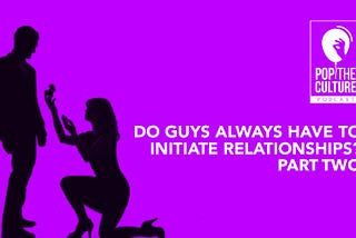 Pop the Culture Podcast 006: Why Do Guys Have To Initiate Relationships? Part 2.