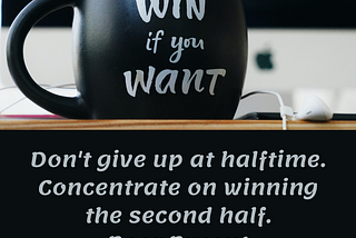 Don’t give up at halftime. Concentrate on winning the second half. Bear Bryant